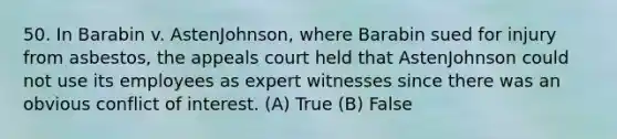 50. In Barabin v. AstenJohnson, where Barabin sued for injury from asbestos, the appeals court held that AstenJohnson could not use its employees as expert witnesses since there was an obvious conflict of interest. (A) True (B) False