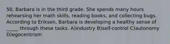 50. Barbara is in the third grade. She spends many hours rehearsing her math skills, reading books, and collecting bugs. According to Erikson, Barbara is developing a healthy sense of _____ through these tasks. A)industry B)self-control C)autonomy D)egocentrism