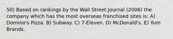 50) Based on rankings by the Wall Street Journal (2006) the company which has the most overseas franchised sites is: A) Domino's Pizza. B) Subway. C) 7-Eleven. D) McDonald's. E) Yum Brands.