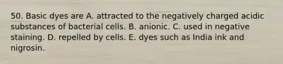 50. Basic dyes are A. attracted to the negatively charged acidic substances of bacterial cells. B. anionic. C. used in negative staining. D. repelled by cells. E. dyes such as India ink and nigrosin.