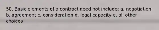 50. Basic elements of a contract need not include: a. negotiation b. agreement c. consideration d. legal capacity e. all other choices