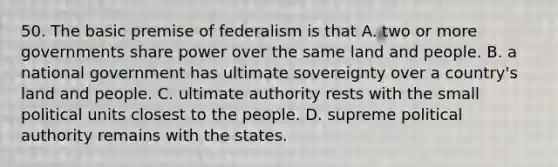 50. The basic premise of federalism is that A. two or more governments share power over the same land and people. B. a national government has ultimate sovereignty over a country's land and people. C. ultimate authority rests with the small political units closest to the people. D. supreme political authority remains with the states.