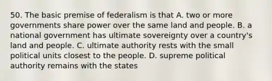 50. The basic premise of federalism is that A. two or more governments share power over the same land and people. B. a national government has ultimate sovereignty over a country's land and people. C. ultimate authority rests with the small political units closest to the people. D. supreme political authority remains with the states