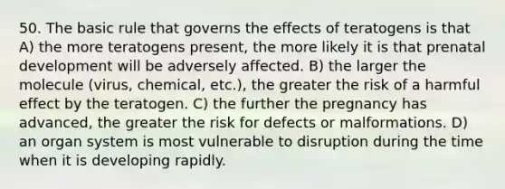 50. The basic rule that governs the effects of teratogens is that A) the more teratogens present, the more likely it is that <a href='https://www.questionai.com/knowledge/kMumvNdQFH-prenatal-development' class='anchor-knowledge'>prenatal development</a> will be adversely affected. B) the larger the molecule (virus, chemical, etc.), the greater the risk of a harmful effect by the teratogen. C) the further the pregnancy has advanced, the greater the risk for defects or malformations. D) an organ system is most vulnerable to disruption during the time when it is developing rapidly.