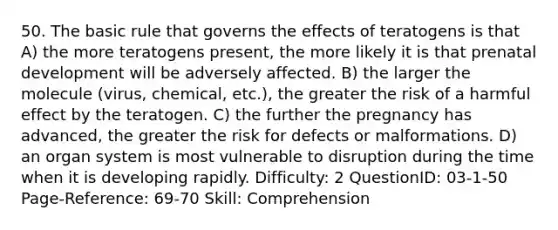 50. The basic rule that governs the effects of teratogens is that A) the more teratogens present, the more likely it is that prenatal development will be adversely affected. B) the larger the molecule (virus, chemical, etc.), the greater the risk of a harmful effect by the teratogen. C) the further the pregnancy has advanced, the greater the risk for defects or malformations. D) an organ system is most vulnerable to disruption during the time when it is developing rapidly. Difficulty: 2 QuestionID: 03-1-50 Page-Reference: 69-70 Skill: Comprehension