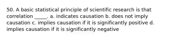 50. A basic statistical principle of scientific research is that correlation _____. a. indicates causation b. does not imply causation c. implies causation if it is significantly positive d. implies causation if it is significantly negative