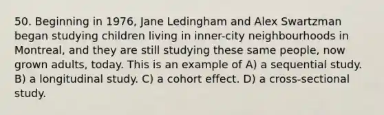 50. Beginning in 1976, Jane Ledingham and Alex Swartzman began studying children living in inner-city neighbourhoods in Montreal, and they are still studying these same people, now grown adults, today. This is an example of A) a sequential study. B) a longitudinal study. C) a cohort effect. D) a cross-sectional study.