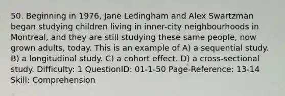 50. Beginning in 1976, Jane Ledingham and Alex Swartzman began studying children living in inner-city neighbourhoods in Montreal, and they are still studying these same people, now grown adults, today. This is an example of A) a sequential study. B) a longitudinal study. C) a cohort effect. D) a cross-sectional study. Difficulty: 1 QuestionID: 01-1-50 Page-Reference: 13-14 Skill: Comprehension