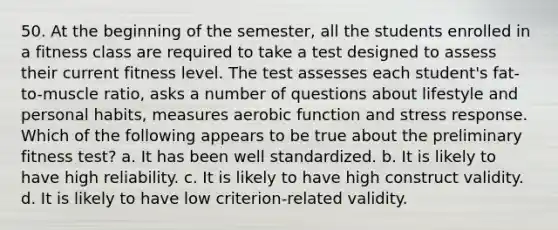 50. At the beginning of the semester, all the students enrolled in a fitness class are required to take a test designed to assess their current fitness level. The test assesses each student's fat-to-muscle ratio, asks a number of questions about lifestyle and personal habits, measures aerobic function and stress response. Which of the following appears to be true about the preliminary fitness test? a. It has been well standardized. b. It is likely to have high reliability. c. It is likely to have high construct validity. d. It is likely to have low criterion-related validity.