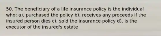 50. The beneficiary of a life insurance policy is the individual who: a). purchased the policy b). receives any proceeds if the insured person dies c). sold the insurance policy d). is the executor of the insured's estate