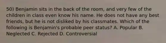 50) Benjamin sits in the back of the room, and very few of the children in class even know his name. He does not have any best friends, but he is not disliked by his classmates. Which of the following is Benjamin's probable peer status? A. Popular B. Neglected C. Rejected D. Controversial