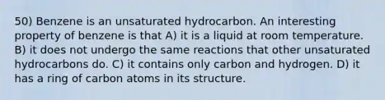 50) Benzene is an unsaturated hydrocarbon. An interesting property of benzene is that A) it is a liquid at room temperature. B) it does not undergo the same reactions that other unsaturated hydrocarbons do. C) it contains only carbon and hydrogen. D) it has a ring of carbon atoms in its structure.