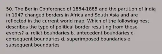 50. The Berlin Conference of 1884-1885 and the partition of India in 1947 changed borders in Africa and South Asia and are reflected in the current world map. Which of the following best describes the type of political border resulting from these events? a. relict boundaries b. antecedent boundaries c. consequent boundaries d. superimposed boundaries e. subsequent boundaries