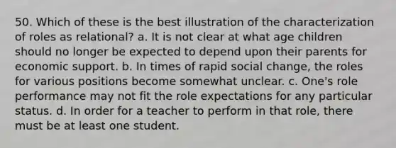 50. ​Which of these is the best illustration of the characterization of roles as relational? a. ​It is not clear at what age children should no longer be expected to depend upon their parents for economic support. b. ​In times of rapid social change, the roles for various positions become somewhat unclear. c. ​One's role performance may not fit the role expectations for any particular status. d. ​In order for a teacher to perform in that role, there must be at least one student.