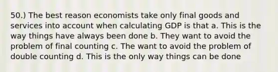 50.) The best reason economists take only final goods and services into account when calculating GDP is that a. This is the way things have always been done b. They want to avoid the problem of final counting c. The want to avoid the problem of double counting d. This is the only way things can be done