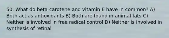 50. What do beta-carotene and vitamin E have in common? A) Both act as antioxidants B) Both are found in animal fats C) Neither is involved in free radical control D) Neither is involved in synthesis of retinal