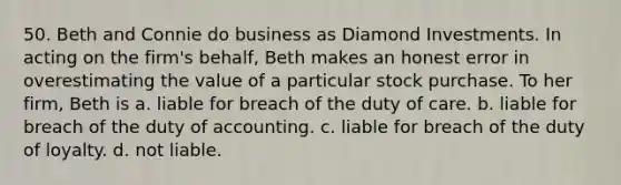 50. Beth and Connie do business as Diamond Investments. In acting on the firm's behalf, Beth makes an honest error in overestimating the value of a particular stock purchase. To her firm, Beth is​ a. ​liable for breach of the duty of care. b. ​liable for breach of the duty of accounting. c. ​liable for breach of the duty of loyalty. d. ​not liable.