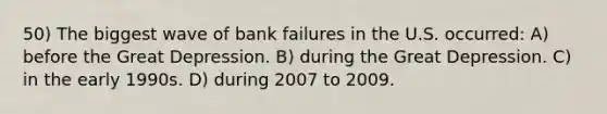 50) The biggest wave of bank failures in the U.S. occurred: A) before the Great Depression. B) during the Great Depression. C) in the early 1990s. D) during 2007 to 2009.