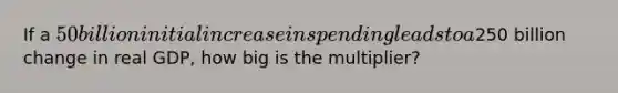 If a 50 billion initial increase in spending leads to a250 billion change in real GDP, how big is the multiplier?