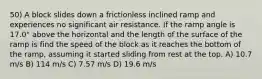 50) A block slides down a frictionless inclined ramp and experiences no significant air resistance. If the ramp angle is 17.0° above the horizontal and the length of the surface of the ramp is find the speed of the block as it reaches the bottom of the ramp, assuming it started sliding from rest at the top. A) 10.7 m/s B) 114 m/s C) 7.57 m/s D) 19.6 m/s