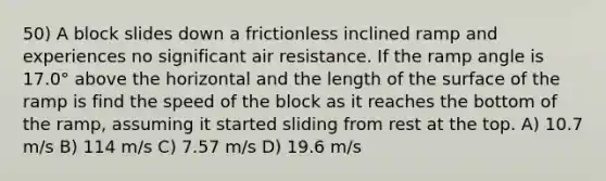 50) A block slides down a frictionless inclined ramp and experiences no significant air resistance. If the ramp angle is 17.0° above the horizontal and the length of the surface of the ramp is find the speed of the block as it reaches the bottom of the ramp, assuming it started sliding from rest at the top. A) 10.7 m/s B) 114 m/s C) 7.57 m/s D) 19.6 m/s