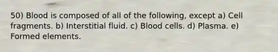 50) Blood is composed of all of the following, except a) Cell fragments. b) Interstitial fluid. c) Blood cells. d) Plasma. e) Formed elements.