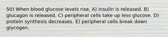 50) When blood glucose levels rise, A) insulin is released. B) glucagon is released. C) peripheral cells take up less glucose. D) protein synthesis decreases. E) peripheral cells break down glycogen.