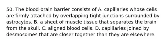 50. The blood-brain barrier consists of A. capillaries whose cells are firmly attached by overlapping tight junctions surrounded by astrocytes. B. a sheet of muscle tissue that separates the brain from the skull. C. aligned blood cells. D. capillaries joined by desmosomes that are closer together than they are elsewhere.