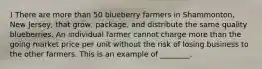 ) There are more than 50 blueberry farmers in Shammonton, New Jersey, that grow, package, and distribute the same quality blueberries. An individual farmer cannot charge more than the going market price per unit without the risk of losing business to the other farmers. This is an example of ________.