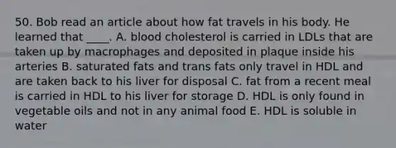 50. Bob read an article about how fat travels in his body. He learned that ____. A. blood cholesterol is carried in LDLs that are taken up by macrophages and deposited in plaque inside his arteries B. saturated fats and trans fats only travel in HDL and are taken back to his liver for disposal C. fat from a recent meal is carried in HDL to his liver for storage D. HDL is only found in vegetable oils and not in any animal food E. HDL is soluble in water