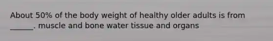 About 50% of the body weight of healthy older adults is from ______. muscle and bone water tissue and organs