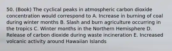 50. (Book) The cyclical peaks in atmospheric carbon dioxide concentration would correspond to A. Increase in burning of coal during winter months B. Slash and burn agriculture occurring in the tropics C. Winter months in the Northern Hemisphere D. Release of carbon dioxide during waste incineration E. Increased volcanic activity around Hawaiian Islands