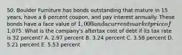 50. Boulder Furniture has bonds outstanding that mature in 15 years, have a 6 percent coupon, and pay interest annually. These bonds have a face value of 1,000 and a current market price of1,075. What is the company's aftertax cost of debt if its tax rate is 32 percent? A. 2.97 percent B. 3.24 percent C. 3.58 percent D. 5.21 percent E. 5.53 percent