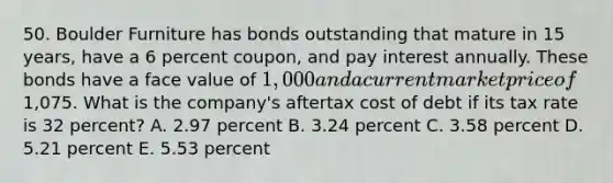 50. Boulder Furniture has bonds outstanding that mature in 15 years, have a 6 percent coupon, and pay interest annually. These bonds have a face value of 1,000 and a current market price of1,075. What is the company's aftertax cost of debt if its tax rate is 32 percent? A. 2.97 percent B. 3.24 percent C. 3.58 percent D. 5.21 percent E. 5.53 percent