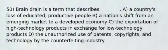 50) Brain drain is a term that describes ________. A) a country's loss of educated, productive people B) a nation's shift from an emerging market to a developed economy C) the exportation of high-technology products in exchange for low-technology products D) the unauthorized use of patents, copyrights, and technology by the counterfeiting industry