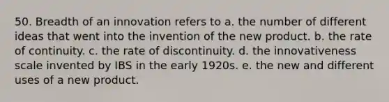 50. Breadth of an innovation refers to a. the number of different ideas that went into the invention of the new product. b. the rate of continuity. c. the rate of discontinuity. d. the innovativeness scale invented by IBS in the early 1920s. e. the new and different uses of a new product.