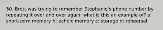 50. Brett was trying to remember Stephanie's phone number by repeating it over and over again. what is this an example of? a: short-term memory b: echoic memory c: storage d: rehearsal