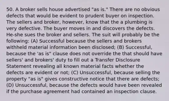 50. A broker sells house advertised "as is." There are no obvious defects that would be evident to prudent buyer on inspection. The sellers and broker, however, know that the a plumbing is very defective. The buyer moves in and discovers the defects. He-she sues the broker and sellers. The suit will probably be the following: (A) Successful because the sellers and brokers withheld material information been disclosed; (B) Successful, because the 'as is" clause does not override the that should have sellers' and brokers' duty to fill out a Transfer Disclosure Statement revealing all known material facts whether the defects are evident or not; (C) Unsuccessful, because selling the property "as is" gives constructive notice that there are defects; (D) Unsuccessful, because the defects would have been revealed if the purchase agreement had contained an inspection clause.