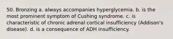 50. Bronzing a. always accompanies hyperglycemia. b. is the most prominent symptom of Cushing syndrome. с. is characteristic of chronic adrenal cortical insufficiency (Addison's disease). d. is a consequence of ADH insufficiency.