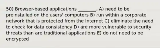 50) Browser-based applications ________. A) need to be preinstalled on the users' computers B) run within a corporate network that is protected from the Internet C) eliminate the need to check for data consistency D) are more vulnerable to security threats than are traditional applications E) do not need to be encrypted