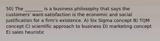 50) The ________ is a business philosophy that says the customers' want-satisfaction is the economic and social justification for a firm's existence. A) Six Sigma concept B) TQM concept C) scientific approach to business D) marketing concept E) sales heuristic