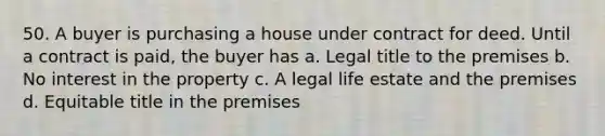 50. A buyer is purchasing a house under contract for deed. Until a contract is paid, the buyer has a. Legal title to the premises b. No interest in the property c. A legal life estate and the premises d. Equitable title in the premises