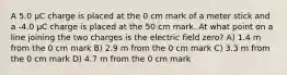 A 5.0 μC charge is placed at the 0 cm mark of a meter stick and a -4.0 μC charge is placed at the 50 cm mark. At what point on a line joining the two charges is the electric field zero? A) 1.4 m from the 0 cm mark B) 2.9 m from the 0 cm mark C) 3.3 m from the 0 cm mark D) 4.7 m from the 0 cm mark