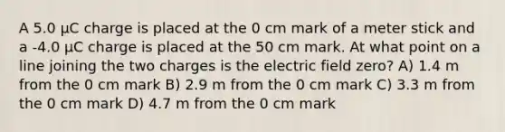 A 5.0 μC charge is placed at the 0 cm mark of a meter stick and a -4.0 μC charge is placed at the 50 cm mark. At what point on a line joining the two charges is the electric field zero? A) 1.4 m from the 0 cm mark B) 2.9 m from the 0 cm mark C) 3.3 m from the 0 cm mark D) 4.7 m from the 0 cm mark