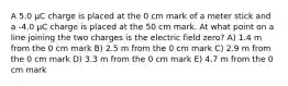 A 5.0 μC charge is placed at the 0 cm mark of a meter stick and a -4.0 μC charge is placed at the 50 cm mark. At what point on a line joining the two charges is the electric field zero? A) 1.4 m from the 0 cm mark B) 2.5 m from the 0 cm mark C) 2.9 m from the 0 cm mark D) 3.3 m from the 0 cm mark E) 4.7 m from the 0 cm mark