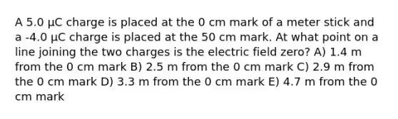 A 5.0 μC charge is placed at the 0 cm mark of a meter stick and a -4.0 μC charge is placed at the 50 cm mark. At what point on a line joining the two charges is the electric field zero? A) 1.4 m from the 0 cm mark B) 2.5 m from the 0 cm mark C) 2.9 m from the 0 cm mark D) 3.3 m from the 0 cm mark E) 4.7 m from the 0 cm mark