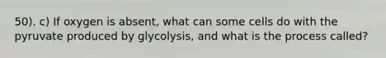 50). c) If oxygen is absent, what can some cells do with the pyruvate produced by glycolysis, and what is the process called?