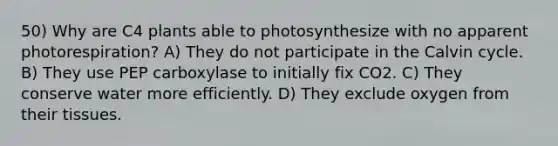 50) Why are C4 plants able to photosynthesize with no apparent photorespiration? A) They do not participate in the Calvin cycle. B) They use PEP carboxylase to initially fix CO2. C) They conserve water more efficiently. D) They exclude oxygen from their tissues.