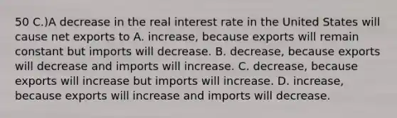 50 C.)A decrease in the real interest rate in the United States will cause net exports to A. increase, because exports will remain constant but imports will decrease. B. decrease, because exports will decrease and imports will increase. C. decrease, because exports will increase but imports will increase. D. increase, because exports will increase and imports will decrease.