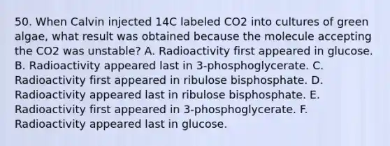 50. When Calvin injected 14C labeled CO2 into cultures of green algae, what result was obtained because the molecule accepting the CO2 was unstable? A. Radioactivity first appeared in glucose. B. Radioactivity appeared last in 3-phosphoglycerate. C. Radioactivity first appeared in ribulose bisphosphate. D. Radioactivity appeared last in ribulose bisphosphate. E. Radioactivity first appeared in 3-phosphoglycerate. F. Radioactivity appeared last in glucose.